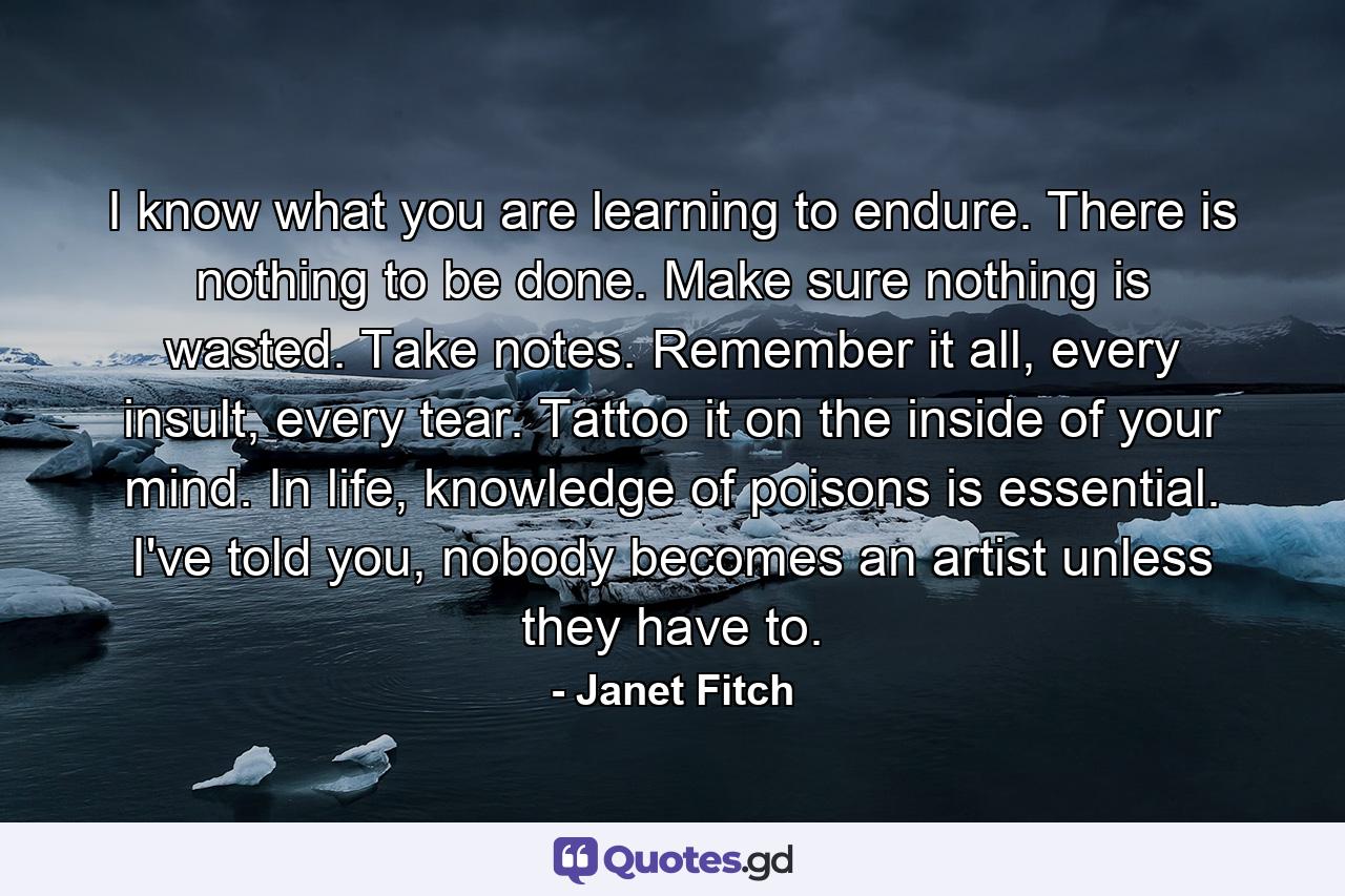 I know what you are learning to endure. There is nothing to be done. Make sure nothing is wasted. Take notes. Remember it all, every insult, every tear. Tattoo it on the inside of your mind. In life, knowledge of poisons is essential. I've told you, nobody becomes an artist unless they have to. - Quote by Janet Fitch