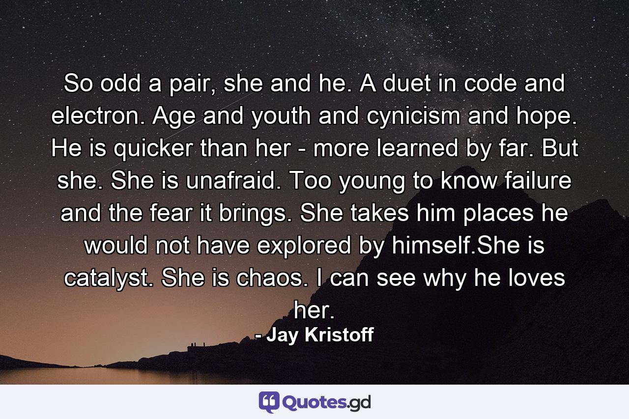 So odd a pair, she and he. A duet in code and electron. Age and youth and cynicism and hope. He is quicker than her - more learned by far. But she. She is unafraid. Too young to know failure and the fear it brings. She takes him places he would not have explored by himself.She is catalyst. She is chaos. I can see why he loves her. - Quote by Jay Kristoff