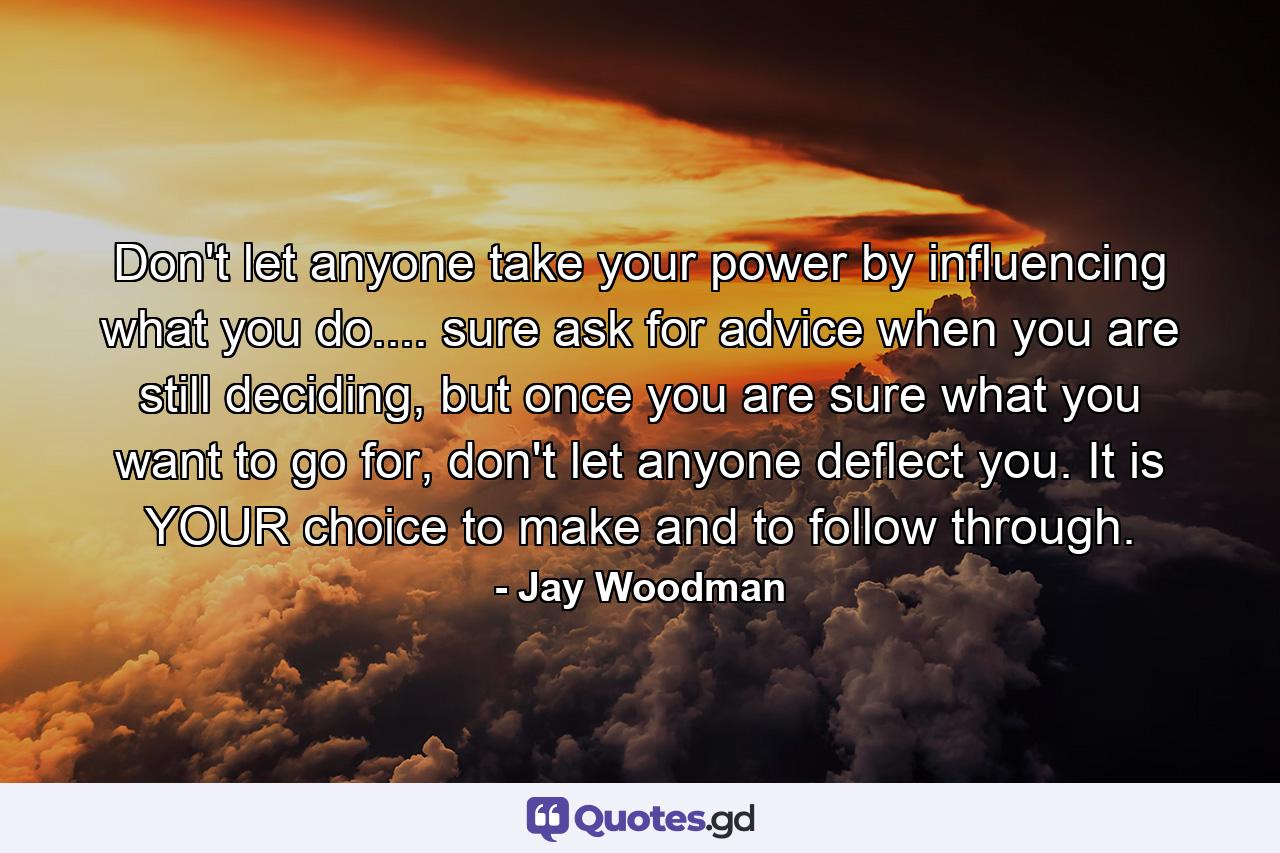 Don't let anyone take your power by influencing what you do.... sure ask for advice when you are still deciding, but once you are sure what you want to go for, don't let anyone deflect you. It is YOUR choice to make and to follow through. - Quote by Jay Woodman