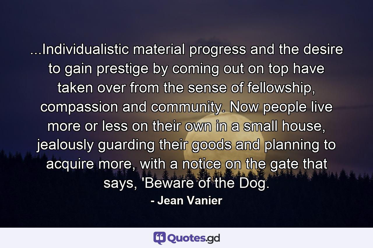 ...Individualistic material progress and the desire to gain prestige by coming out on top have taken over from the sense of fellowship, compassion and community. Now people live more or less on their own in a small house, jealously guarding their goods and planning to acquire more, with a notice on the gate that says, 'Beware of the Dog. - Quote by Jean Vanier