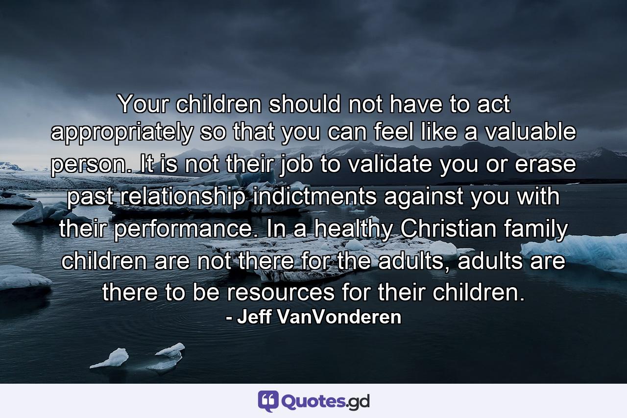 Your children should not have to act appropriately so that you can feel like a valuable person. It is not their job to validate you or erase past relationship indictments against you with their performance. In a healthy Christian family children are not there for the adults, adults are there to be resources for their children. - Quote by Jeff VanVonderen