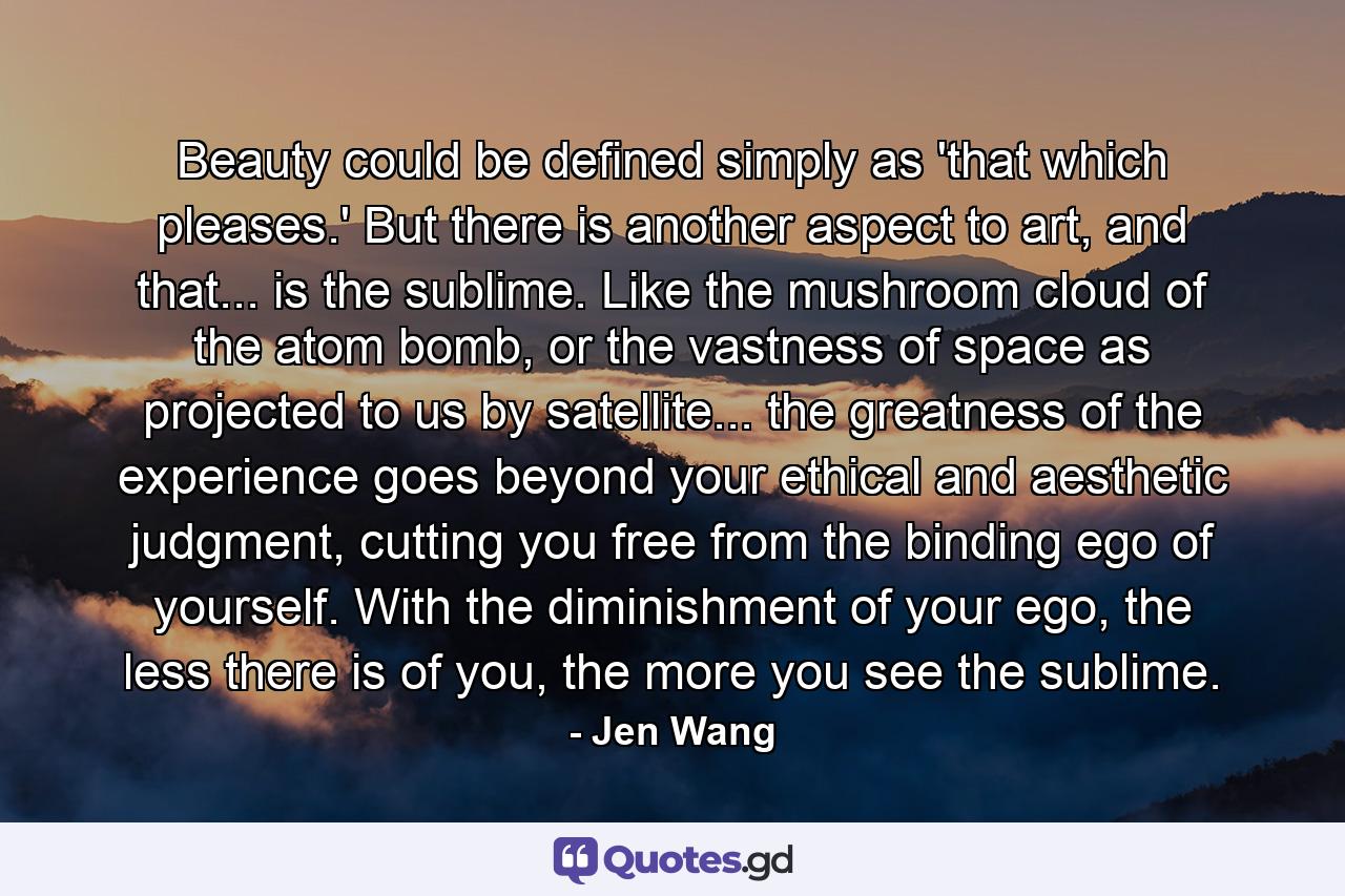 Beauty could be defined simply as 'that which pleases.' But there is another aspect to art, and that... is the sublime. Like the mushroom cloud of the atom bomb, or the vastness of space as projected to us by satellite... the greatness of the experience goes beyond your ethical and aesthetic judgment, cutting you free from the binding ego of yourself. With the diminishment of your ego, the less there is of you, the more you see the sublime. - Quote by Jen Wang