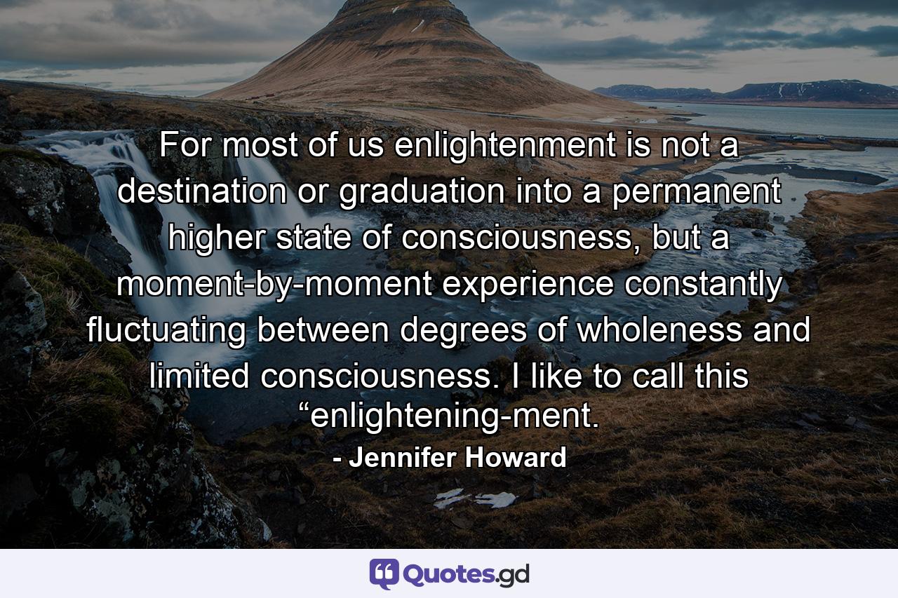 For most of us enlightenment is not a destination or graduation into a permanent higher state of consciousness, but a moment-by-moment experience constantly fluctuating between degrees of wholeness and limited consciousness. I like to call this “enlightening-ment. - Quote by Jennifer Howard