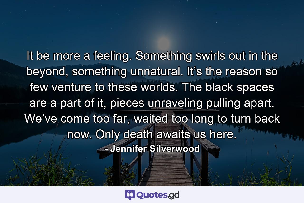 It be more a feeling. Something swirls out in the beyond, something unnatural. It’s the reason so few venture to these worlds. The black spaces are a part of it, pieces unraveling pulling apart. We’ve come too far, waited too long to turn back now. Only death awaits us here. - Quote by Jennifer Silverwood