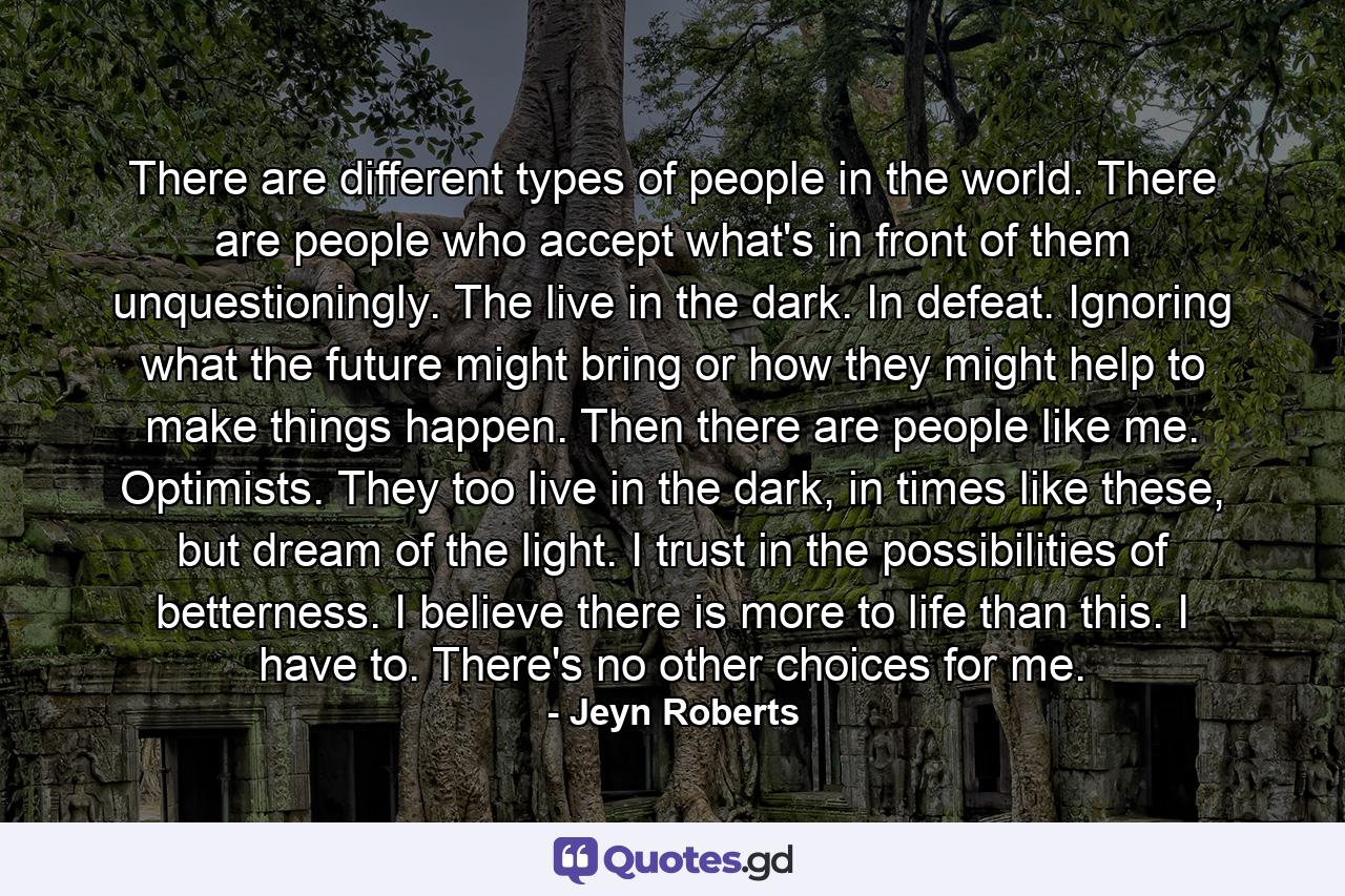 There are different types of people in the world. There are people who accept what's in front of them unquestioningly. The live in the dark. In defeat. Ignoring what the future might bring or how they might help to make things happen. Then there are people like me. Optimists. They too live in the dark, in times like these, but dream of the light. I trust in the possibilities of betterness. I believe there is more to life than this. I have to. There's no other choices for me. - Quote by Jeyn Roberts