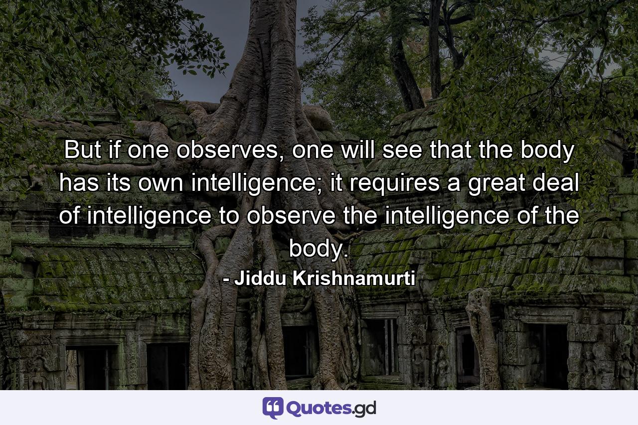 But if one observes, one will see that the body has its own intelligence; it requires a great deal of intelligence to observe the intelligence of the body. - Quote by Jiddu Krishnamurti