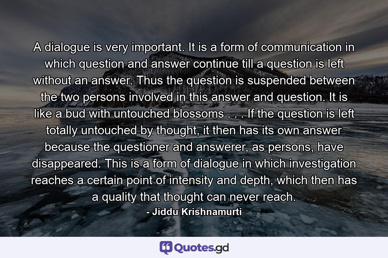 A dialogue is very important. It is a form of communication in which question and answer continue till a question is left without an answer. Thus the question is suspended between the two persons involved in this answer and question. It is like a bud with untouched blossoms . . . If the question is left totally untouched by thought, it then has its own answer because the questioner and answerer, as persons, have disappeared. This is a form of dialogue in which investigation reaches a certain point of intensity and depth, which then has a quality that thought can never reach. - Quote by Jiddu Krishnamurti