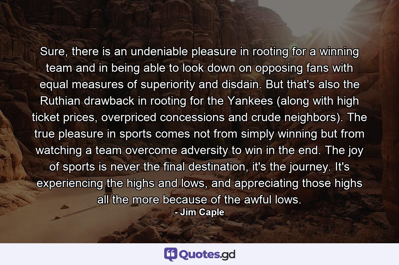 Sure, there is an undeniable pleasure in rooting for a winning team and in being able to look down on opposing fans with equal measures of superiority and disdain. But that's also the Ruthian drawback in rooting for the Yankees (along with high ticket prices, overpriced concessions and crude neighbors). The true pleasure in sports comes not from simply winning but from watching a team overcome adversity to win in the end. The joy of sports is never the final destination, it's the journey. It's experiencing the highs and lows, and appreciating those highs all the more because of the awful lows. - Quote by Jim Caple