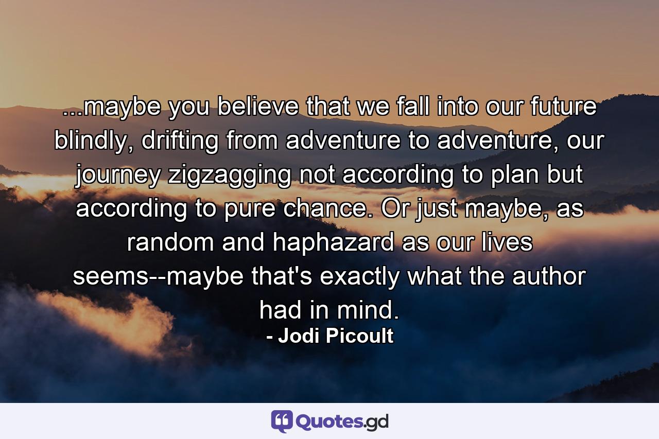 ...maybe you believe that we fall into our future blindly, drifting from adventure to adventure, our journey zigzagging not according to plan but according to pure chance. Or just maybe, as random and haphazard as our lives seems--maybe that's exactly what the author had in mind. - Quote by Jodi Picoult