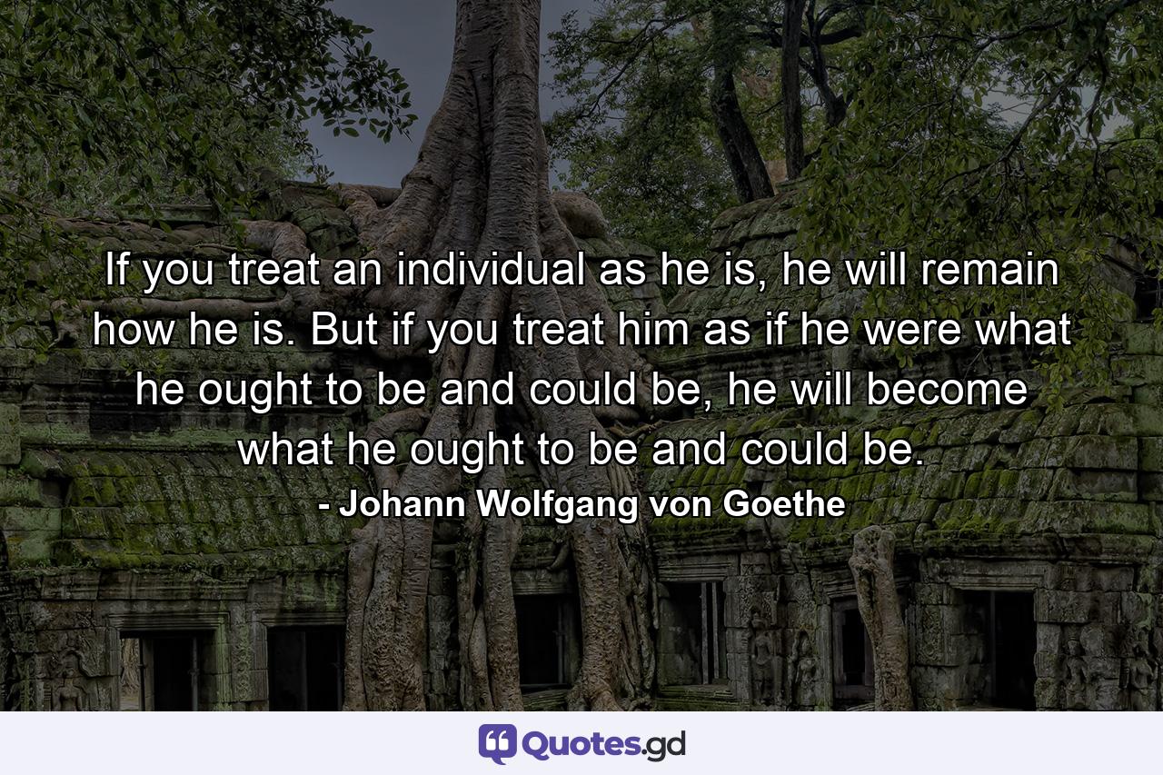 If you treat an individual as he is, he will remain how he is. But if you treat him as if he were what he ought to be and could be, he will become what he ought to be and could be. - Quote by Johann Wolfgang von Goethe