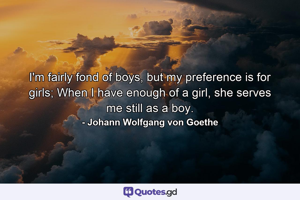 I'm fairly fond of boys, but my preference is for girls; When I have enough of a girl, she serves me still as a boy. - Quote by Johann Wolfgang von Goethe