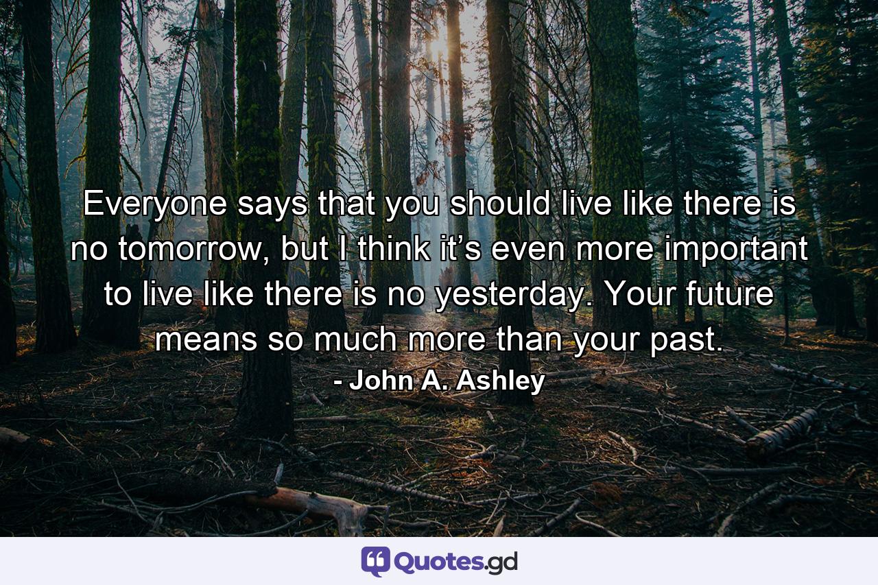 Everyone says that you should live like there is no tomorrow, but I think it’s even more important to live like there is no yesterday. Your future means so much more than your past. - Quote by John A. Ashley