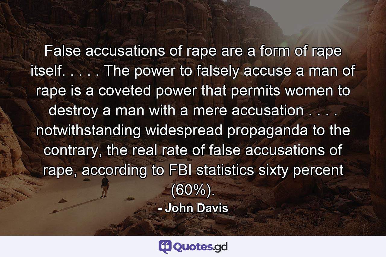 False accusations of rape are a form of rape itself. . . . . The power to falsely accuse a man of rape is a coveted power that permits women to destroy a man with a mere accusation . . . . notwithstanding widespread propaganda to the contrary, the real rate of false accusations of rape, according to FBI statistics sixty percent (60%). - Quote by John Davis