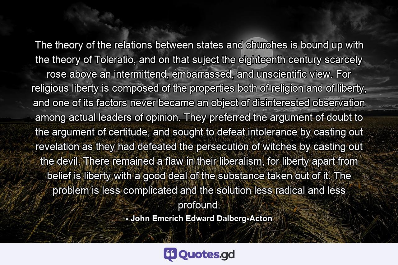 The theory of the relations between states and churches is bound up with the theory of Toleratio, and on that suject the eighteenth century scarcely rose above an intermittend, embarrassed, and unscientific view. For religious liberty is composed of the properties both of religion and of liberty, and one of its factors never became an object of disinterested observation among actual leaders of opinion. They preferred the argument of doubt to the argument of certitude, and sought to defeat intolerance by casting out revelation as they had defeated the persecution of witches by casting out the devil. There remained a flaw in their liberalism, for liberty apart from belief is liberty with a good deal of the substance taken out of it. The problem is less complicated and the solution less radical and less profound. - Quote by John Emerich Edward Dalberg-Acton