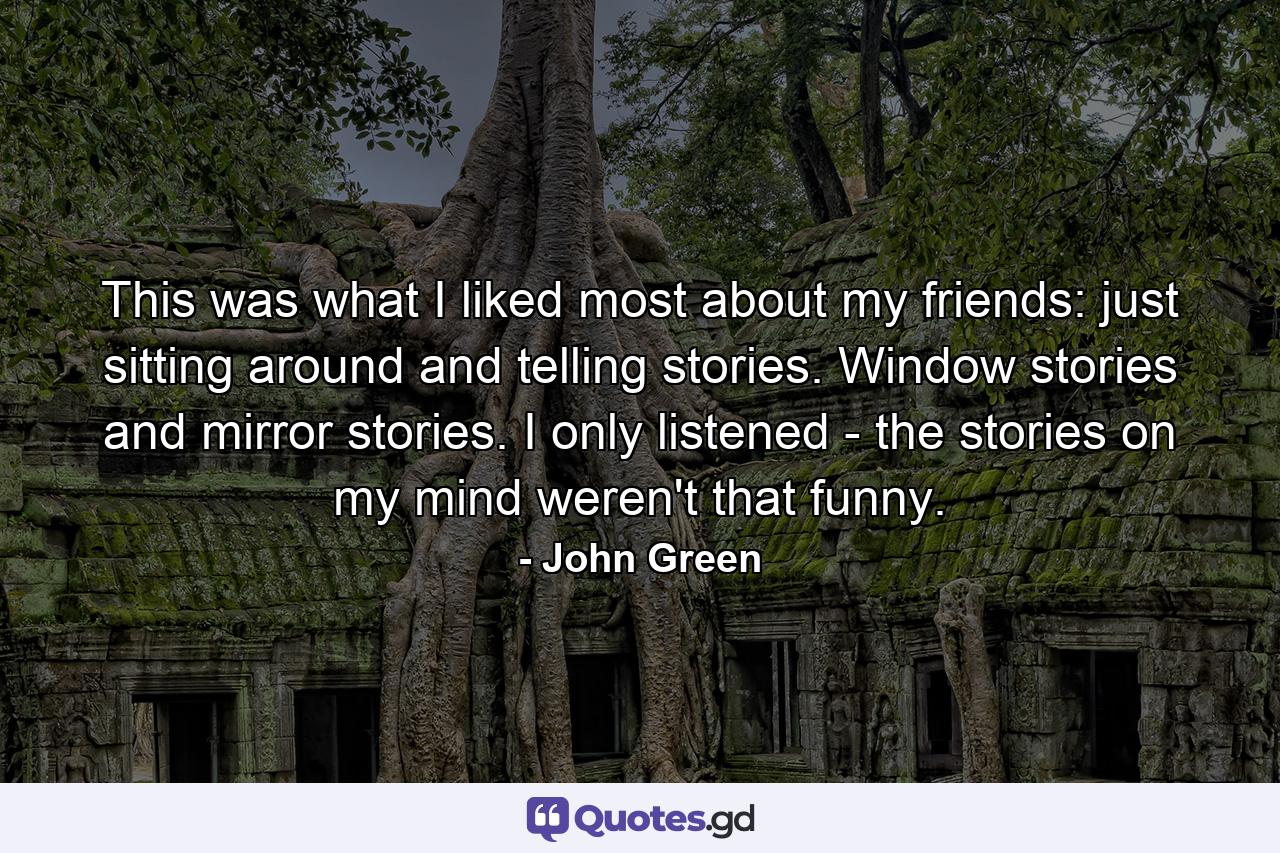 This was what I liked most about my friends: just sitting around and telling stories. Window stories and mirror stories. I only listened - the stories on my mind weren't that funny. - Quote by John Green