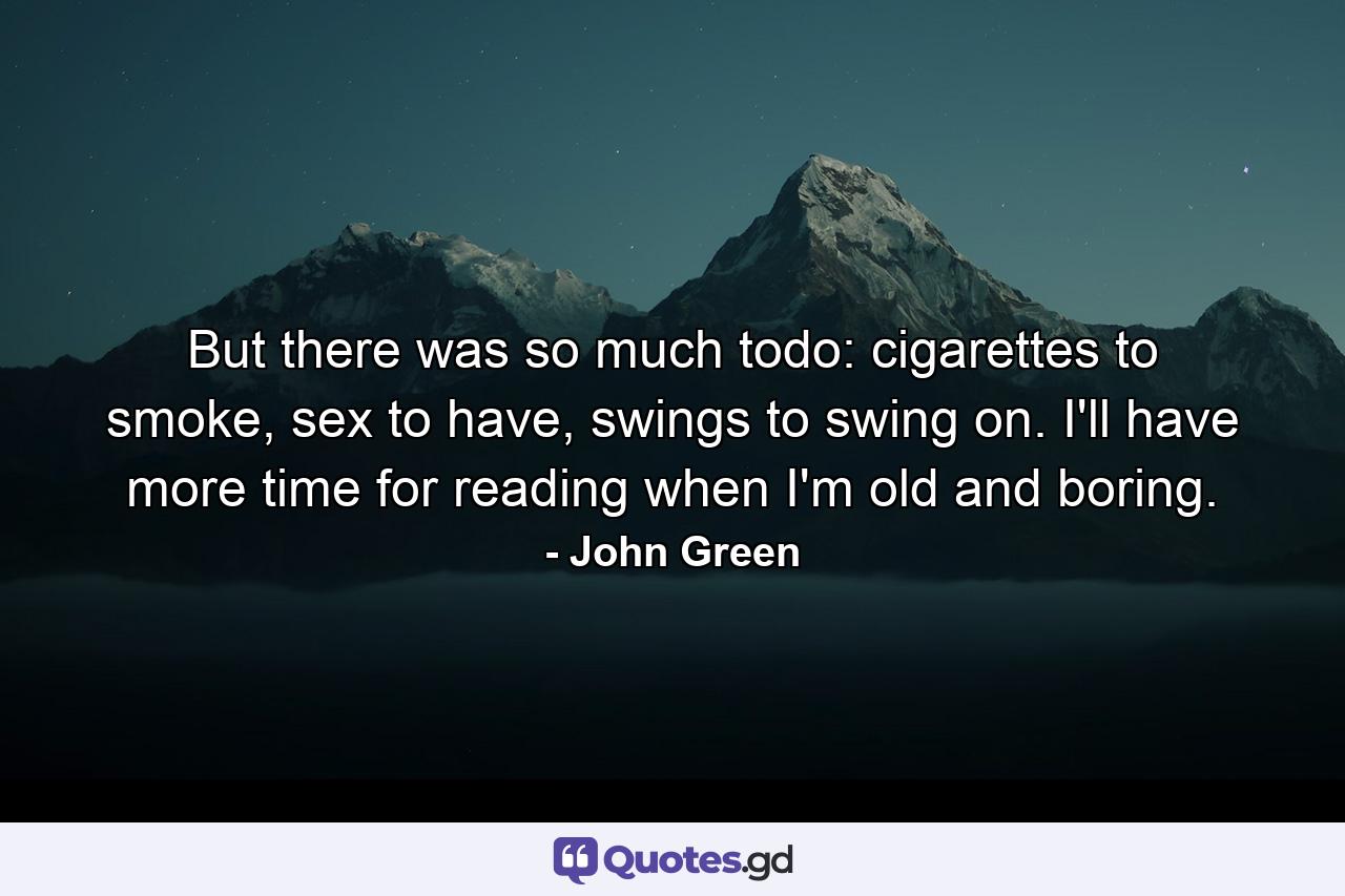 But there was so much todo: cigarettes to smoke, sex to have, swings to swing on. I'll have more time for reading when I'm old and boring. - Quote by John Green
