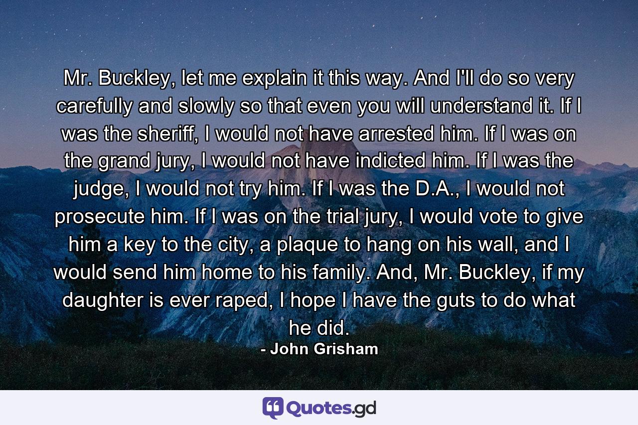 Mr. Buckley, let me explain it this way. And I'll do so very carefully and slowly so that even you will understand it. If I was the sheriff, I would not have arrested him. If I was on the grand jury, I would not have indicted him. If I was the judge, I would not try him. If I was the D.A., I would not prosecute him. If I was on the trial jury, I would vote to give him a key to the city, a plaque to hang on his wall, and I would send him home to his family. And, Mr. Buckley, if my daughter is ever raped, I hope I have the guts to do what he did. - Quote by John Grisham