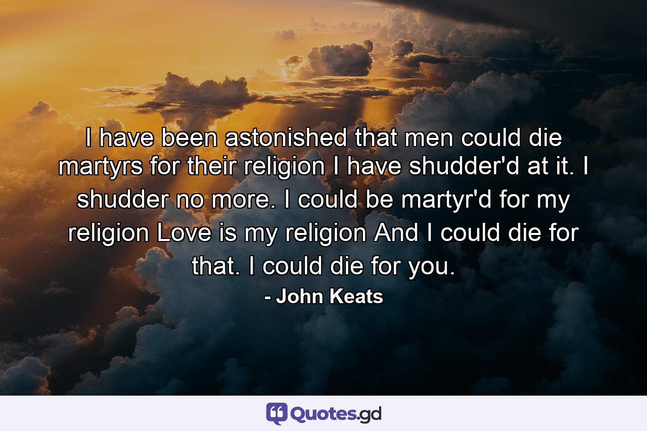 I have been astonished that men could die martyrs for their religion I have shudder'd at it. I shudder no more. I could be martyr'd for my religion Love is my religion And I could die for that. I could die for you. - Quote by John Keats