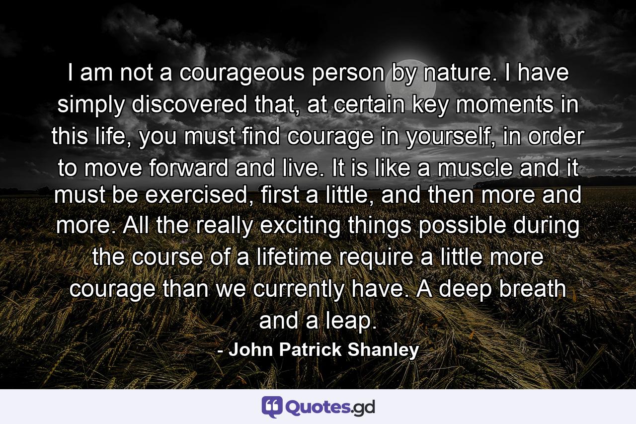 I am not a courageous person by nature. I have simply discovered that, at certain key moments in this life, you must find courage in yourself, in order to move forward and live. It is like a muscle and it must be exercised, first a little, and then more and more. All the really exciting things possible during the course of a lifetime require a little more courage than we currently have. A deep breath and a leap. - Quote by John Patrick Shanley