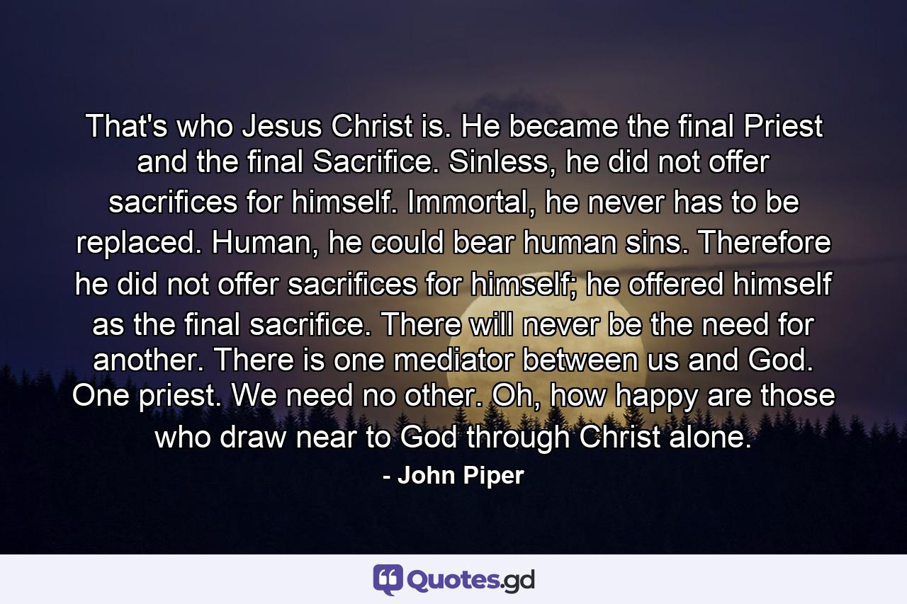 That's who Jesus Christ is. He became the final Priest and the final Sacrifice. Sinless, he did not offer sacrifices for himself. Immortal, he never has to be replaced. Human, he could bear human sins. Therefore he did not offer sacrifices for himself; he offered himself as the final sacrifice. There will never be the need for another. There is one mediator between us and God. One priest. We need no other. Oh, how happy are those who draw near to God through Christ alone. - Quote by John Piper