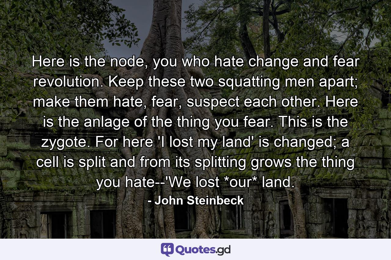 Here is the node, you who hate change and fear revolution. Keep these two squatting men apart; make them hate, fear, suspect each other. Here is the anlage of the thing you fear. This is the zygote. For here 'I lost my land' is changed; a cell is split and from its splitting grows the thing you hate--'We lost *our* land. - Quote by John Steinbeck