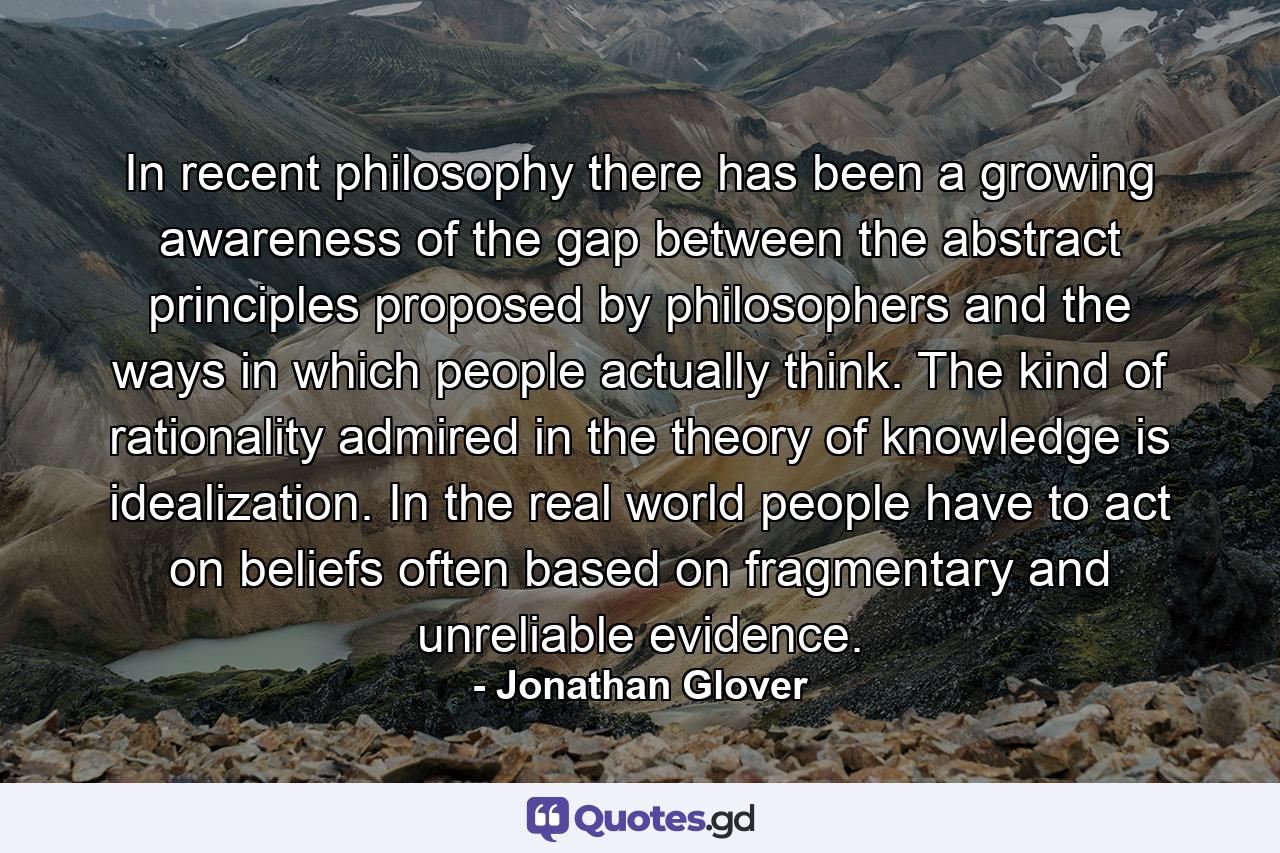 In recent philosophy there has been a growing awareness of the gap between the abstract principles proposed by philosophers and the ways in which people actually think. The kind of rationality admired in the theory of knowledge is idealization. In the real world people have to act on beliefs often based on fragmentary and unreliable evidence. - Quote by Jonathan Glover