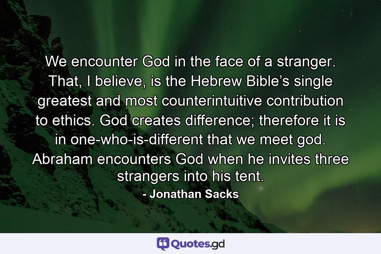 We encounter God in the face of a stranger. That, I believe, is the Hebrew Bible’s single greatest and most counterintuitive contribution to ethics. God creates difference; therefore it is in one-who-is-different that we meet god. Abraham encounters God when he invites three strangers into his tent. - Quote by Jonathan Sacks