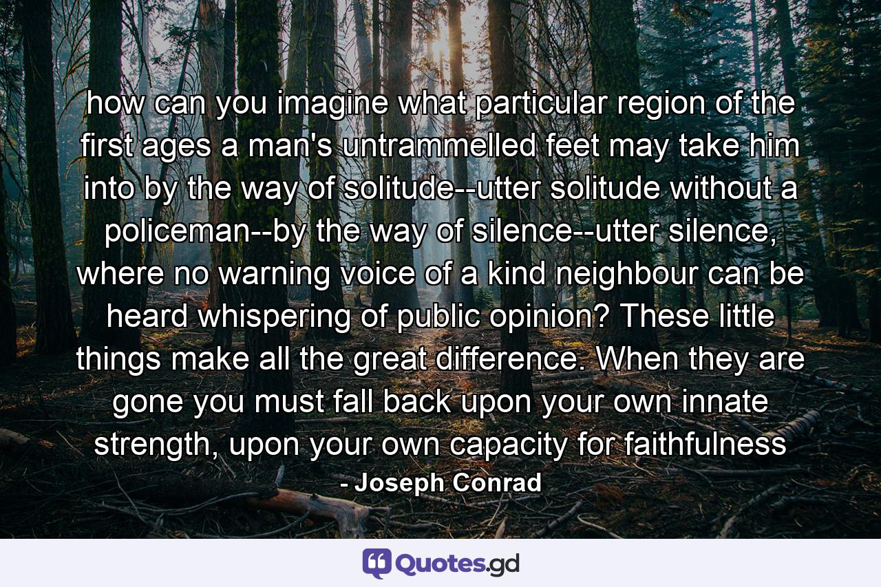 how can you imagine what particular region of the first ages a man's untrammelled feet may take him into by the way of solitude--utter solitude without a policeman--by the way of silence--utter silence, where no warning voice of a kind neighbour can be heard whispering of public opinion? These little things make all the great difference. When they are gone you must fall back upon your own innate strength, upon your own capacity for faithfulness - Quote by Joseph Conrad