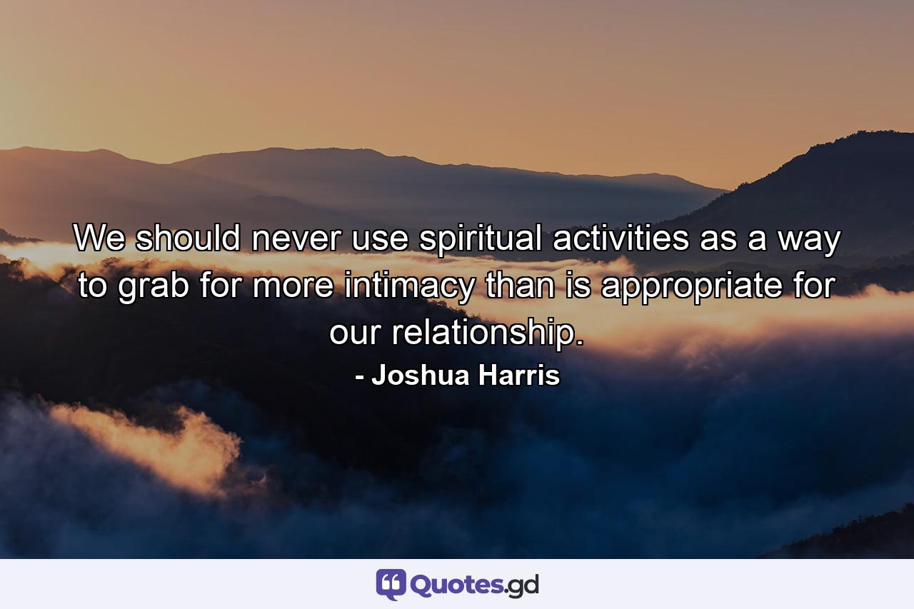 We should never use spiritual activities as a way to grab for more intimacy than is appropriate for our relationship. - Quote by Joshua Harris