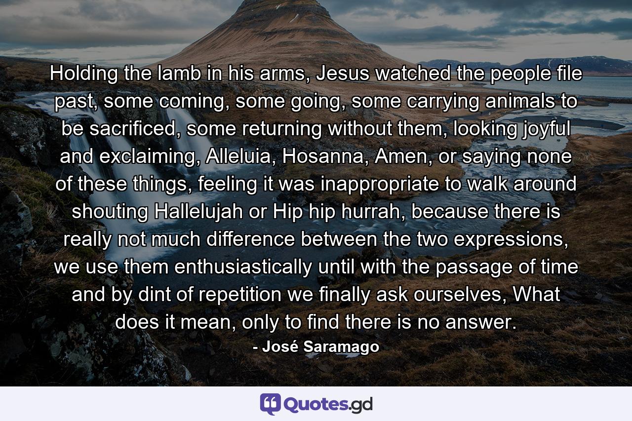 Holding the lamb in his arms, Jesus watched the people file past, some coming, some going, some carrying animals to be sacrificed, some returning without them, looking joyful and exclaiming, Alleluia, Hosanna, Amen, or saying none of these things, feeling it was inappropriate to walk around shouting Hallelujah or Hip hip hurrah, because there is really not much difference between the two expressions, we use them enthusiastically until with the passage of time and by dint of repetition we finally ask ourselves, What does it mean, only to find there is no answer. - Quote by José Saramago