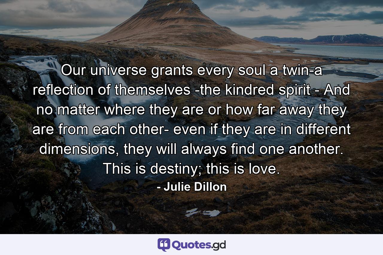 Our universe grants every soul a twin-a reflection of themselves -the kindred spirit - And no matter where they are or how far away they are from each other- even if they are in different dimensions, they will always find one another. This is destiny; this is love. - Quote by Julie Dillon