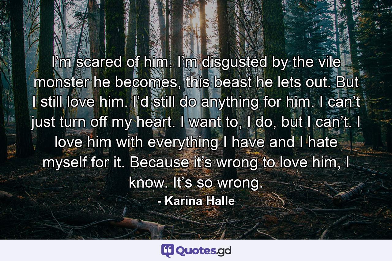 I’m scared of him. I’m disgusted by the vile monster he becomes, this beast he lets out. But I still love him. I’d still do anything for him. I can’t just turn off my heart. I want to, I do, but I can’t. I love him with everything I have and I hate myself for it. Because it’s wrong to love him, I know. It’s so wrong. - Quote by Karina Halle