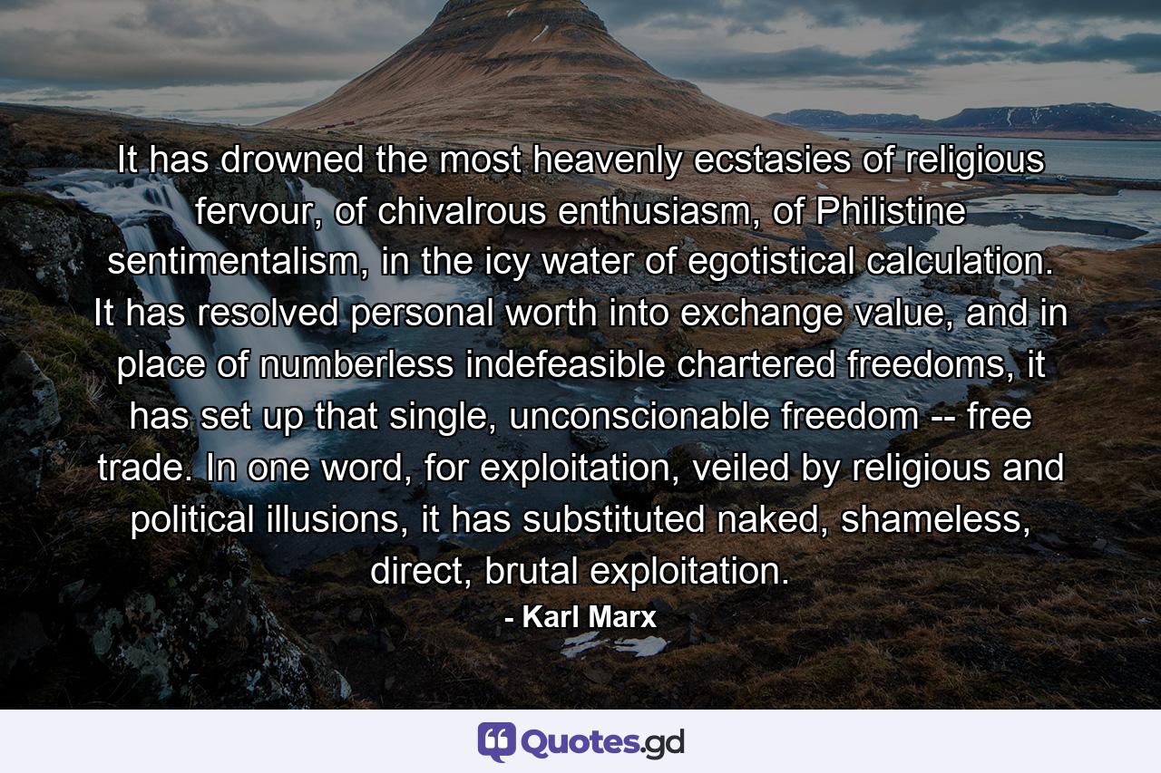 It has drowned the most heavenly ecstasies of religious fervour, of chivalrous enthusiasm, of Philistine sentimentalism, in the icy water of egotistical calculation. It has resolved personal worth into exchange value, and in place of numberless indefeasible chartered freedoms, it has set up that single, unconscionable freedom -- free trade. In one word, for exploitation, veiled by religious and political illusions, it has substituted naked, shameless, direct, brutal exploitation. - Quote by Karl Marx