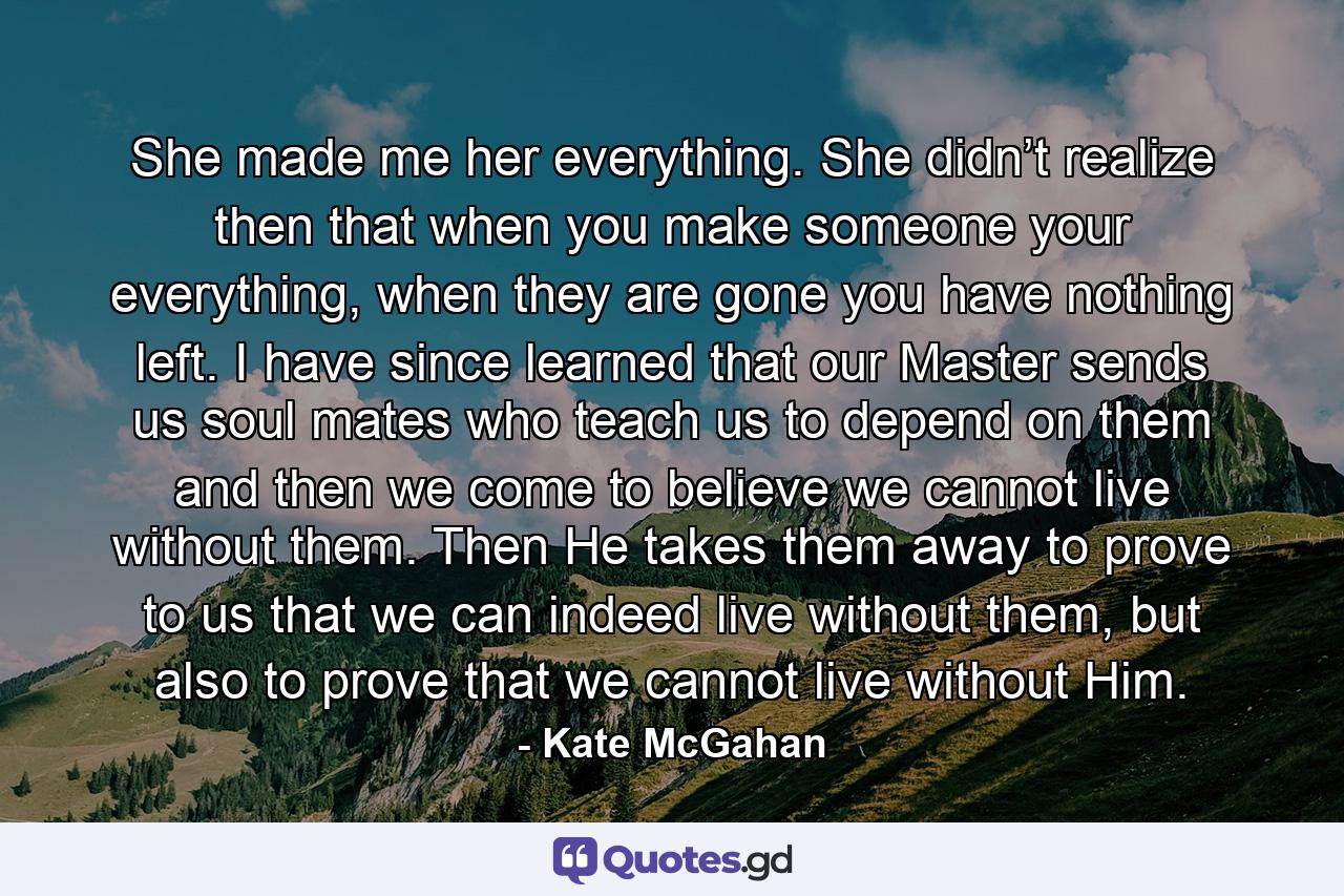 She made me her everything. She didn’t realize then that when you make someone your everything, when they are gone you have nothing left. I have since learned that our Master sends us soul mates who teach us to depend on them and then we come to believe we cannot live without them. Then He takes them away to prove to us that we can indeed live without them, but also to prove that we cannot live without Him. - Quote by Kate McGahan