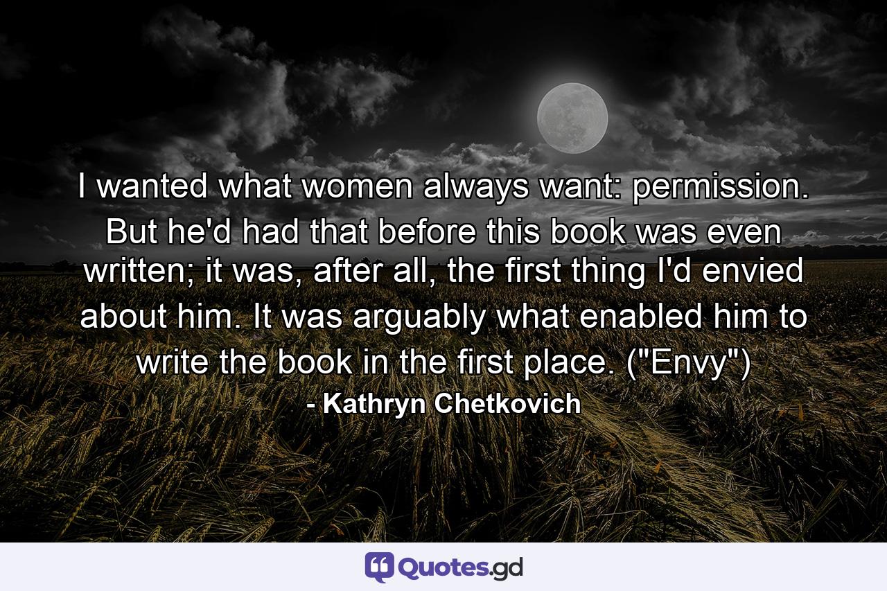 I wanted what women always want: permission. But he'd had that before this book was even written; it was, after all, the first thing I'd envied about him. It was arguably what enabled him to write the book in the first place. (