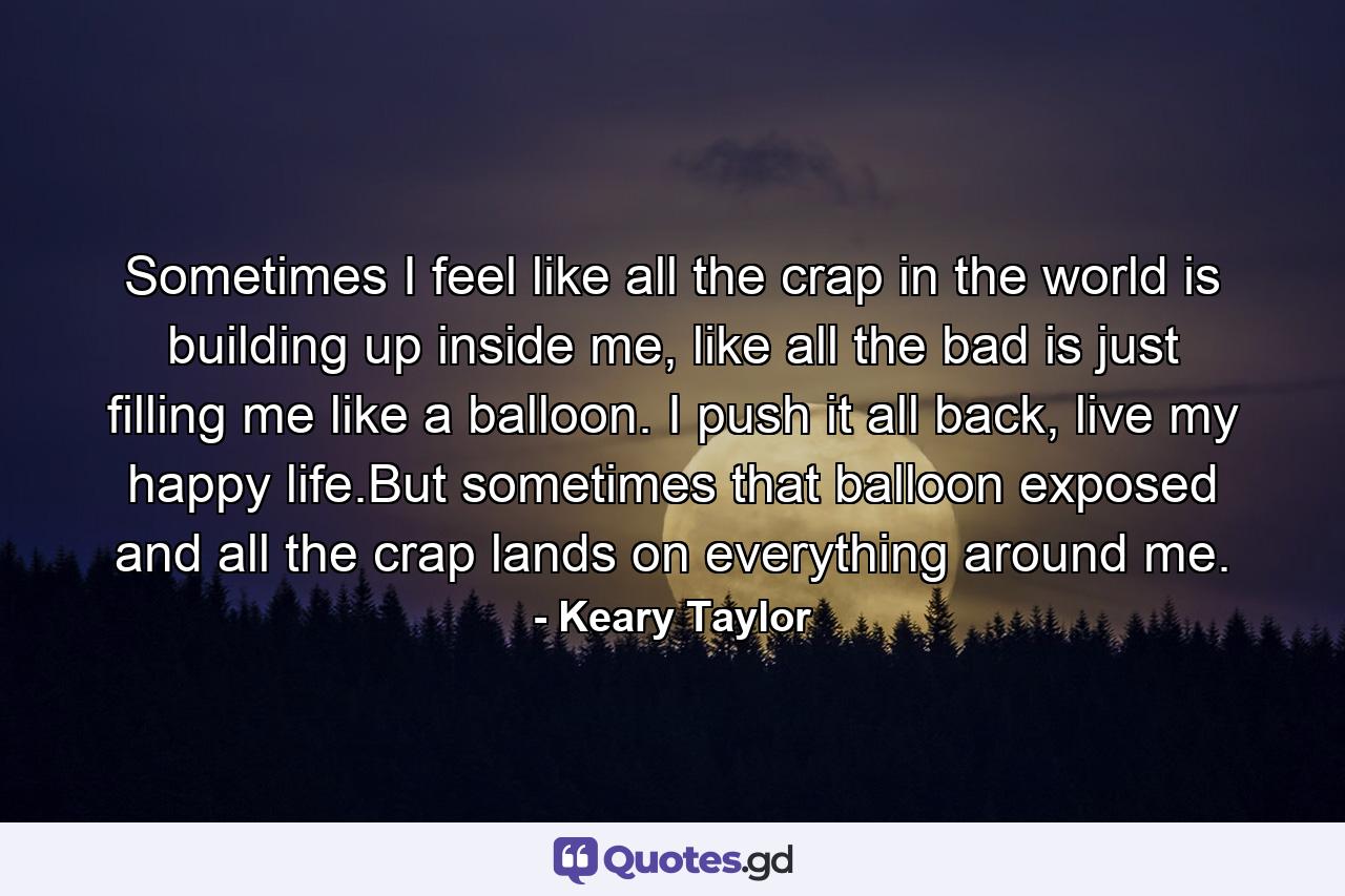 Sometimes I feel like all the crap in the world is building up inside me, like all the bad is just filling me like a balloon. I push it all back, live my happy life.But sometimes that balloon exposed and all the crap lands on everything around me. - Quote by Keary Taylor