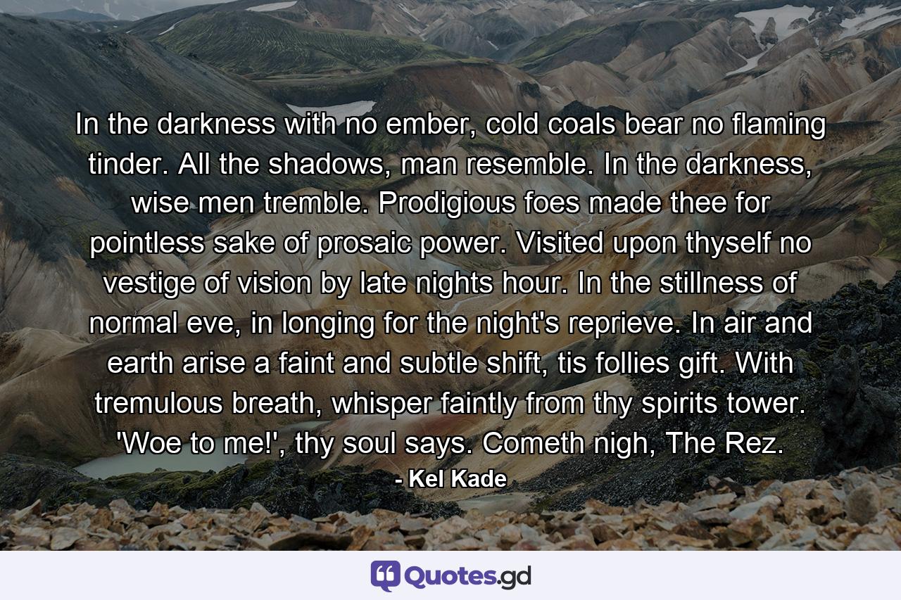 In the darkness with no ember, cold coals bear no flaming tinder. All the shadows, man resemble. In the darkness, wise men tremble. Prodigious foes made thee for pointless sake of prosaic power. Visited upon thyself no vestige of vision by late nights hour. In the stillness of normal eve, in longing for the night's reprieve. In air and earth arise a faint and subtle shift, tis follies gift. With tremulous breath, whisper faintly from thy spirits tower. 'Woe to me!', thy soul says. Cometh nigh, The Rez. - Quote by Kel Kade