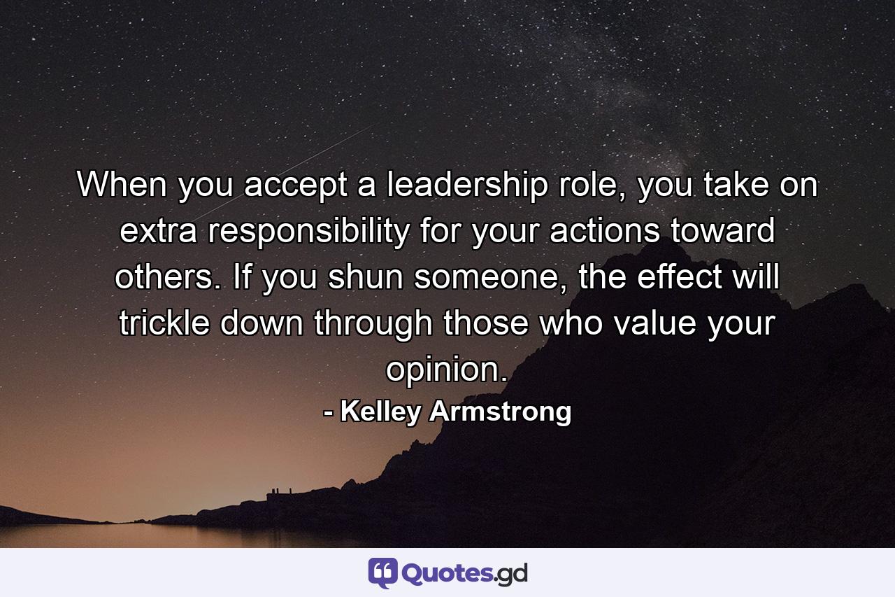 When you accept a leadership role, you take on extra responsibility for your actions toward others. If you shun someone, the effect will trickle down through those who value your opinion. - Quote by Kelley Armstrong