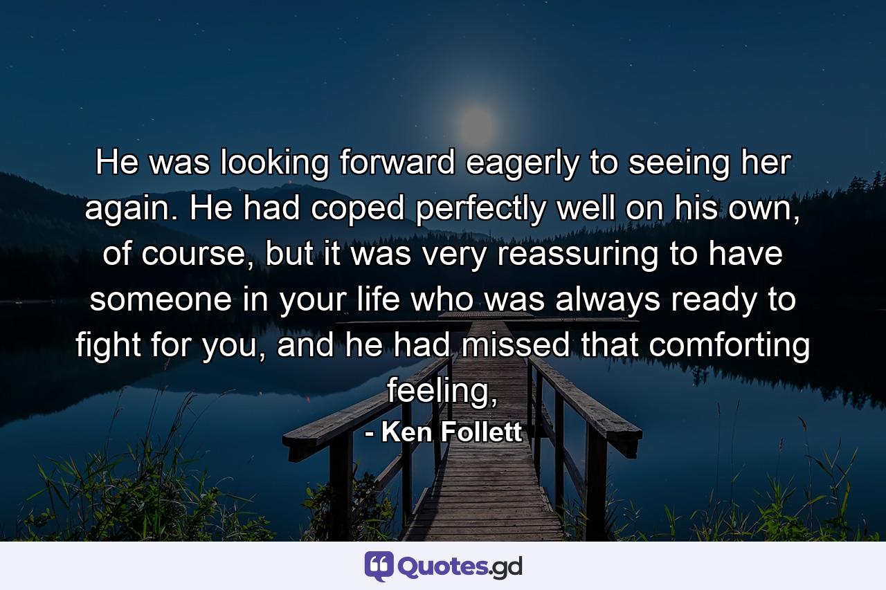 He was looking forward eagerly to seeing her again. He had coped perfectly well on his own, of course, but it was very reassuring to have someone in your life who was always ready to fight for you, and he had missed that comforting feeling, - Quote by Ken Follett