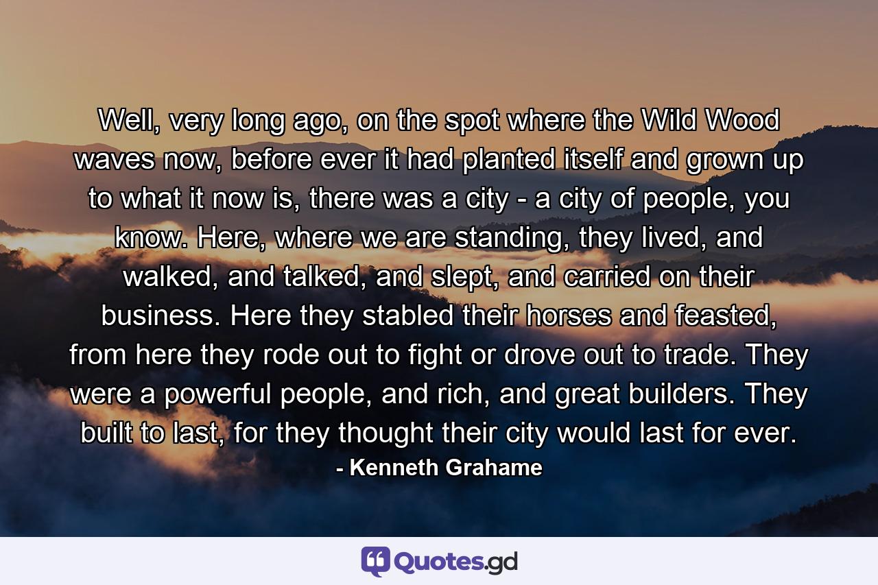 Well, very long ago, on the spot where the Wild Wood waves now, before ever it had planted itself and grown up to what it now is, there was a city - a city of people, you know. Here, where we are standing, they lived, and walked, and talked, and slept, and carried on their business. Here they stabled their horses and feasted, from here they rode out to fight or drove out to trade. They were a powerful people, and rich, and great builders. They built to last, for they thought their city would last for ever. - Quote by Kenneth Grahame