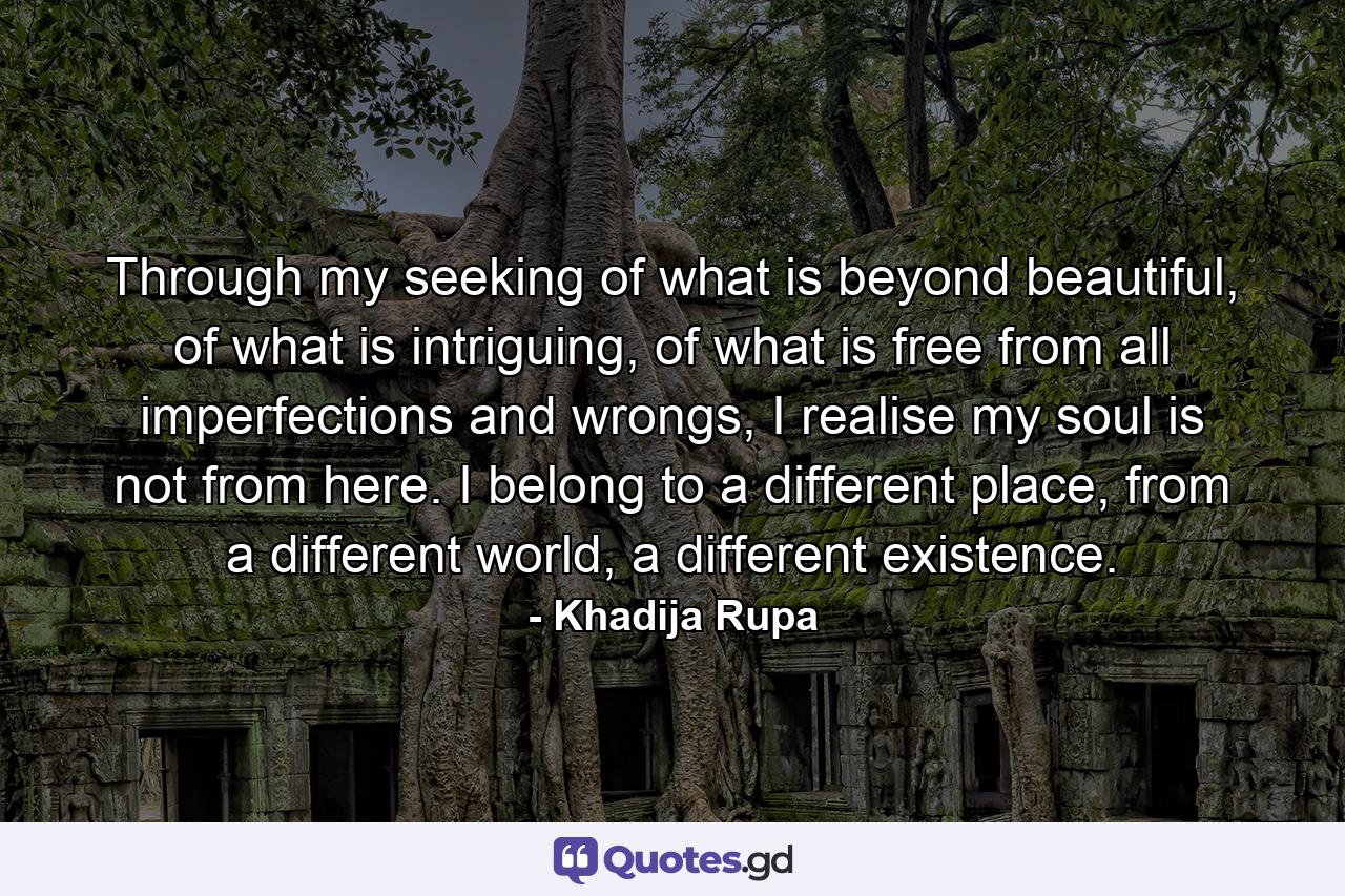 Through my seeking of what is beyond beautiful, of what is intriguing, of what is free from all imperfections and wrongs, I realise my soul is not from here. I belong to a different place, from a different world, a different existence. - Quote by Khadija Rupa