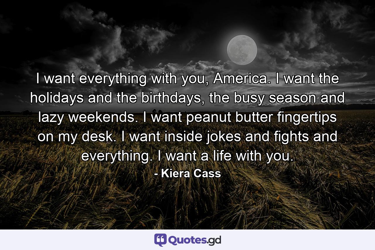 I want everything with you, America. I want the holidays and the birthdays, the busy season and lazy weekends. I want peanut butter fingertips on my desk. I want inside jokes and fights and everything. I want a life with you. - Quote by Kiera Cass