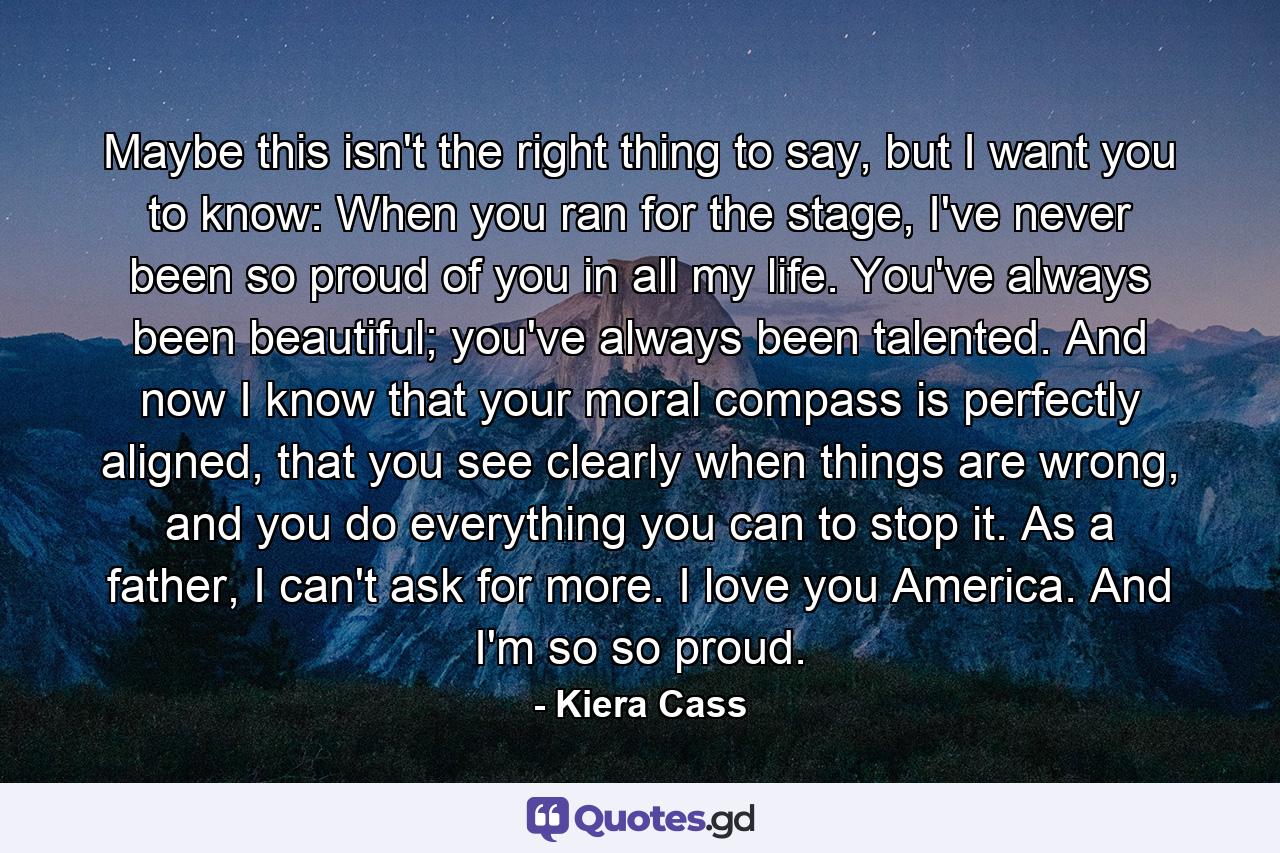 Maybe this isn't the right thing to say, but I want you to know: When you ran for the stage, I've never been so proud of you in all my life. You've always been beautiful; you've always been talented. And now I know that your moral compass is perfectly aligned, that you see clearly when things are wrong, and you do everything you can to stop it. As a father, I can't ask for more. I love you America. And I'm so so proud. - Quote by Kiera Cass