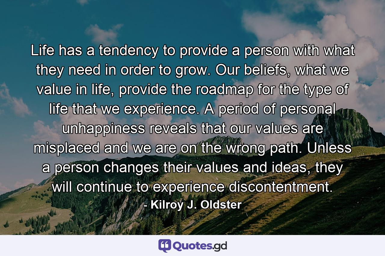 Life has a tendency to provide a person with what they need in order to grow. Our beliefs, what we value in life, provide the roadmap for the type of life that we experience. A period of personal unhappiness reveals that our values are misplaced and we are on the wrong path. Unless a person changes their values and ideas, they will continue to experience discontentment. - Quote by Kilroy J. Oldster