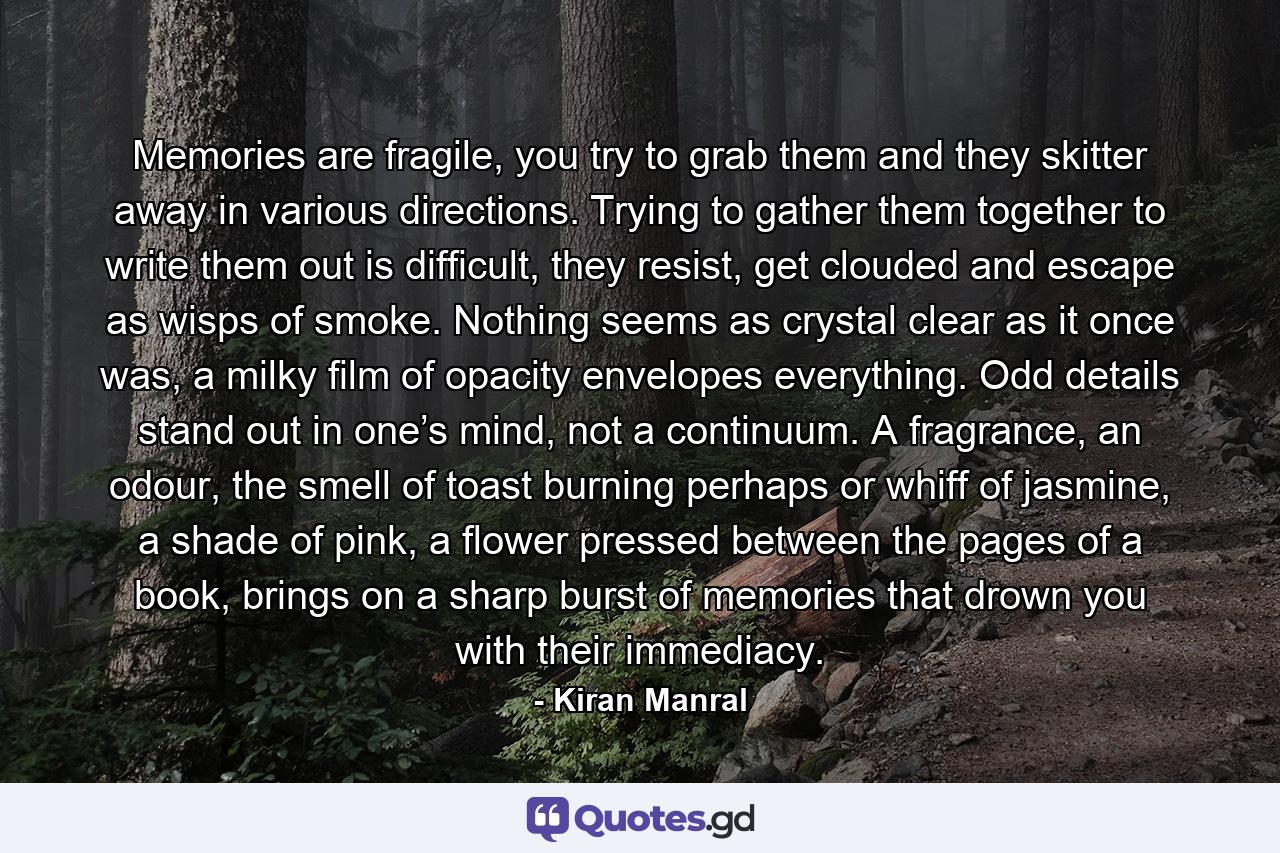 Memories are fragile, you try to grab them and they skitter away in various directions. Trying to gather them together to write them out is difficult, they resist, get clouded and escape as wisps of smoke. Nothing seems as crystal clear as it once was, a milky film of opacity envelopes everything. Odd details stand out in one’s mind, not a continuum. A fragrance, an odour, the smell of toast burning perhaps or whiff of jasmine, a shade of pink, a flower pressed between the pages of a book, brings on a sharp burst of memories that drown you with their immediacy. - Quote by Kiran Manral