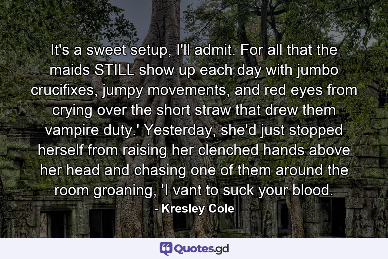 It's a sweet setup, I'll admit. For all that the maids STILL show up each day with jumbo crucifixes, jumpy movements, and red eyes from crying over the short straw that drew them vampire duty.' Yesterday, she'd just stopped herself from raising her clenched hands above her head and chasing one of them around the room groaning, 'I vant to suck your blood. - Quote by Kresley Cole