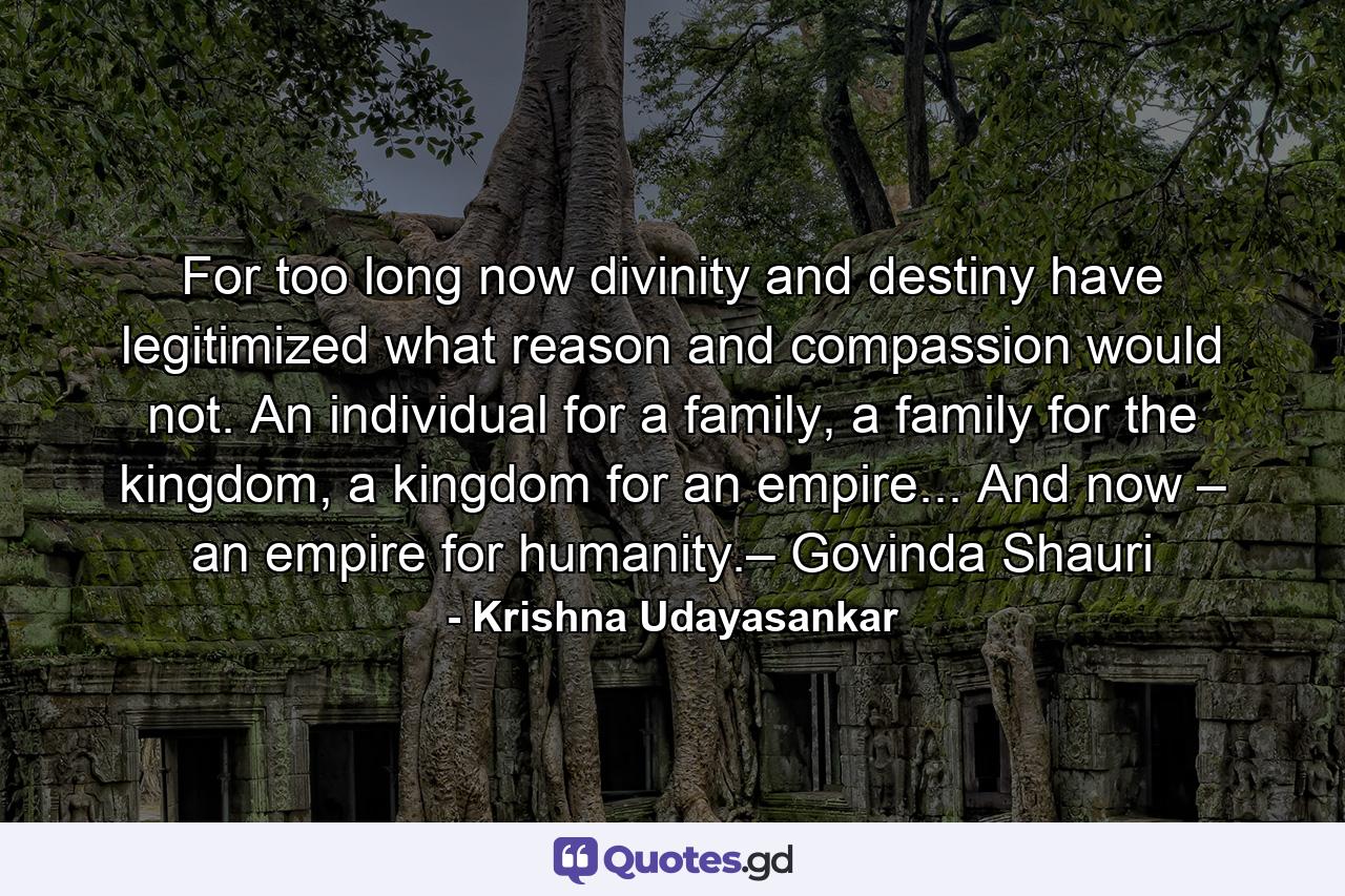 For too long now divinity and destiny have legitimized what reason and compassion would not. An individual for a family, a family for the kingdom, a kingdom for an empire... And now – an empire for humanity.– Govinda Shauri - Quote by Krishna Udayasankar