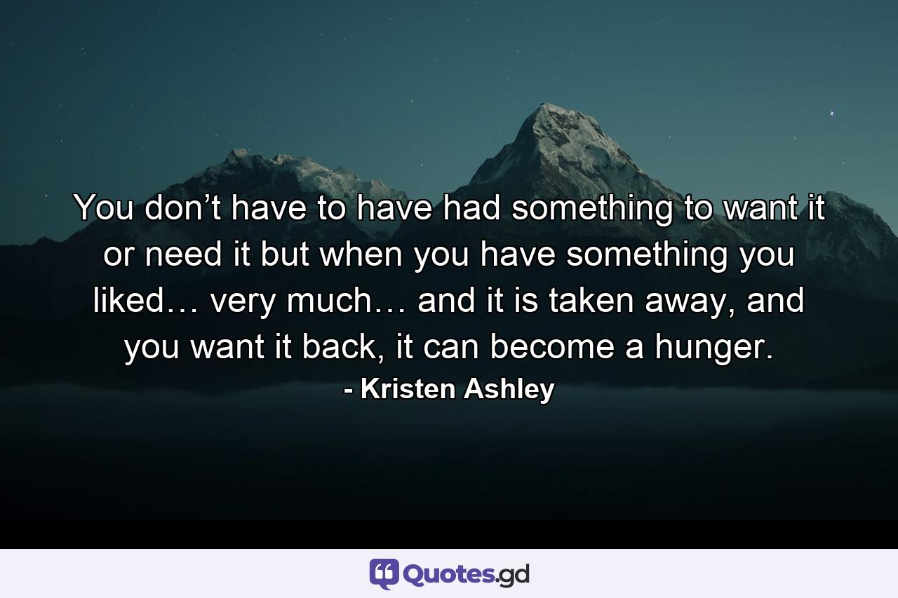 You don’t have to have had something to want it or need it but when you have something you liked… very much… and it is taken away, and you want it back, it can become a hunger. - Quote by Kristen Ashley