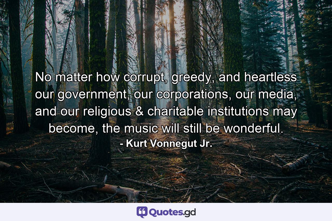 No matter how corrupt, greedy, and heartless our government, our corporations, our media, and our religious & charitable institutions may become, the music will still be wonderful. - Quote by Kurt Vonnegut Jr.