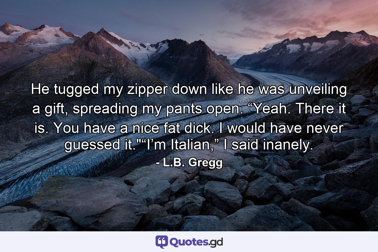 He tugged my zipper down like he was unveiling a gift, spreading my pants open. “Yeah. There it is. You have a nice fat dick. I would have never guessed it.